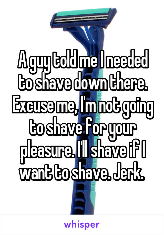 A guy told me I needed to shave down there. Excuse me, I'm not going to shave for your pleasure. I'll shave if I want to shave. Jerk. 