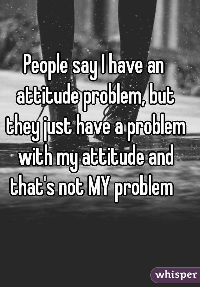 People say I have an attitude problem, but they just have a problem with my attitude and that's not MY problem  