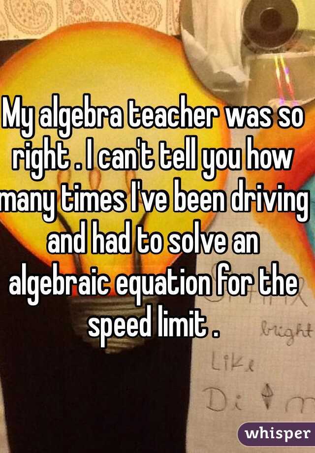 My algebra teacher was so right . I can't tell you how many times I've been driving and had to solve an algebraic equation for the speed limit .