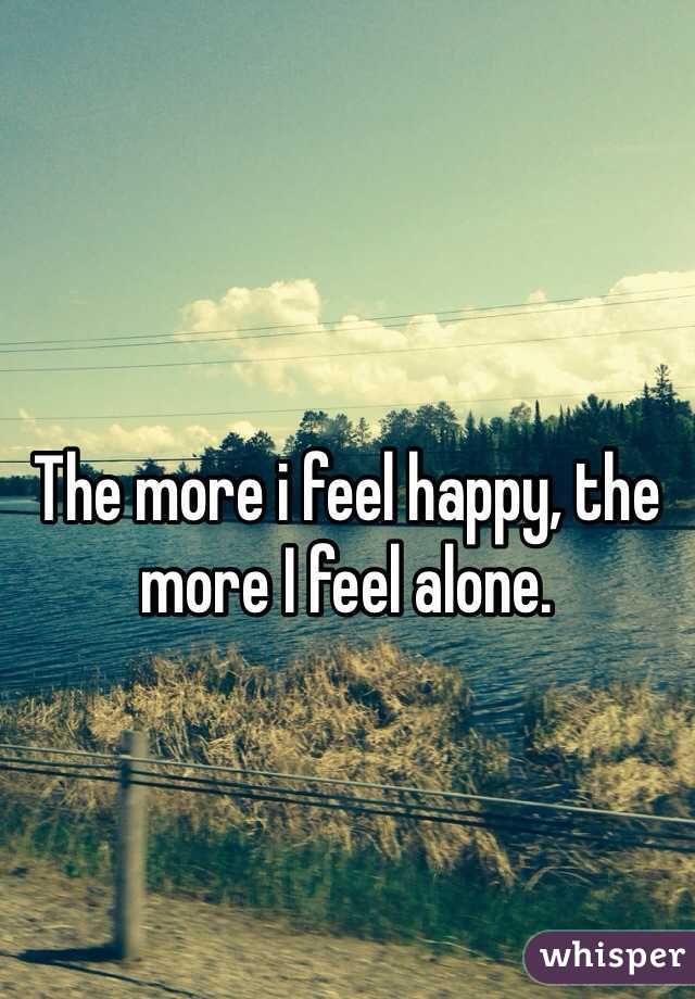 The more i feel happy, the more I feel alone.