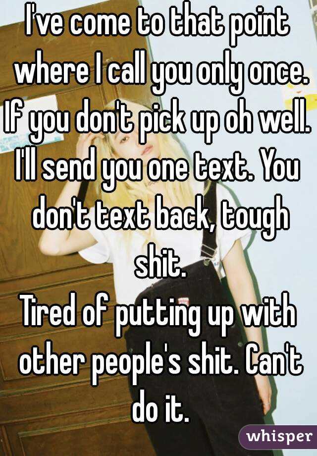 I've come to that point where I call you only once. If you don't pick up oh well. 
I'll send you one text. You don't text back, tough shit.
Tired of putting up with other people's shit. Can't do it.