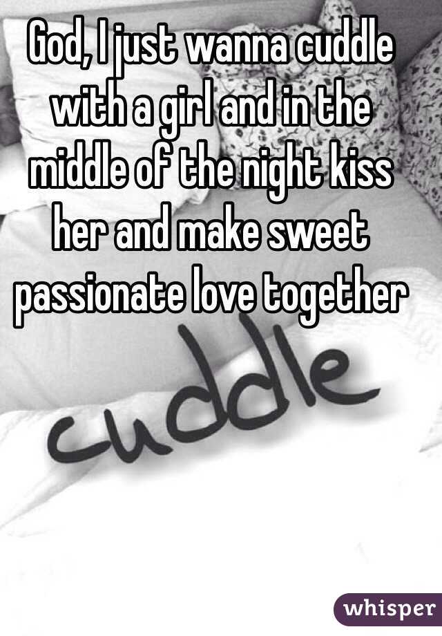 God, I just wanna cuddle with a girl and in the middle of the night kiss her and make sweet passionate love together