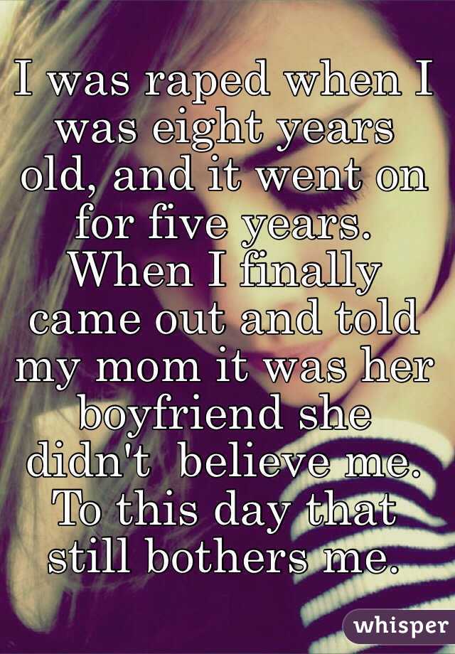 I was raped when I was eight years old, and it went on for five years. When I finally came out and told my mom it was her boyfriend she didn't  believe me. To this day that still bothers me.