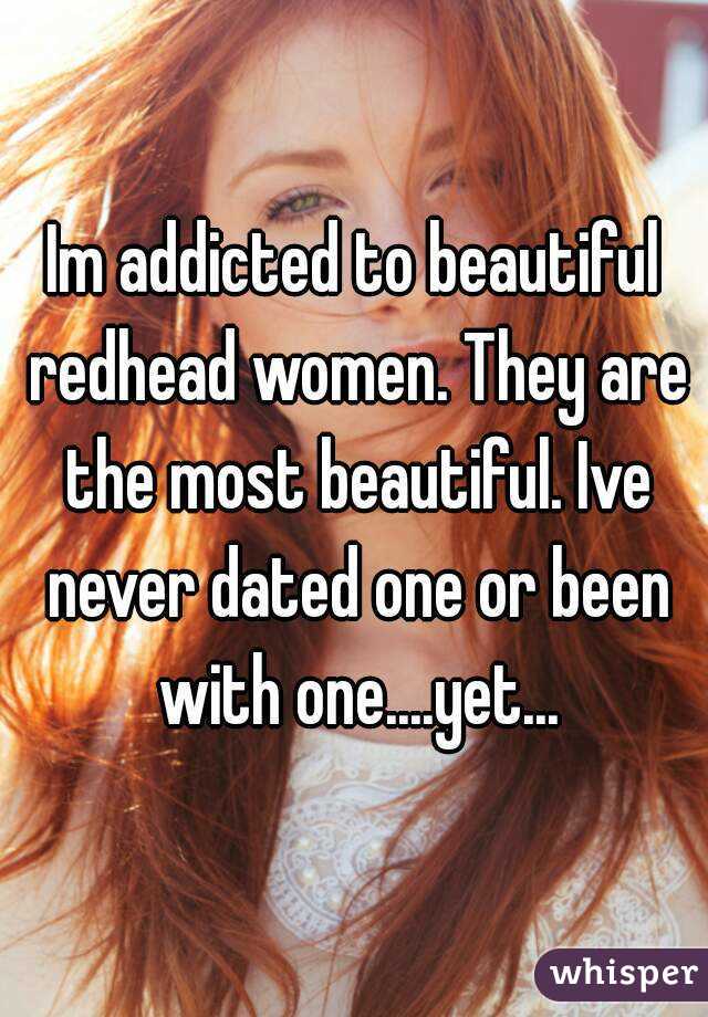Im addicted to beautiful redhead women. They are the most beautiful. Ive never dated one or been with one....yet...