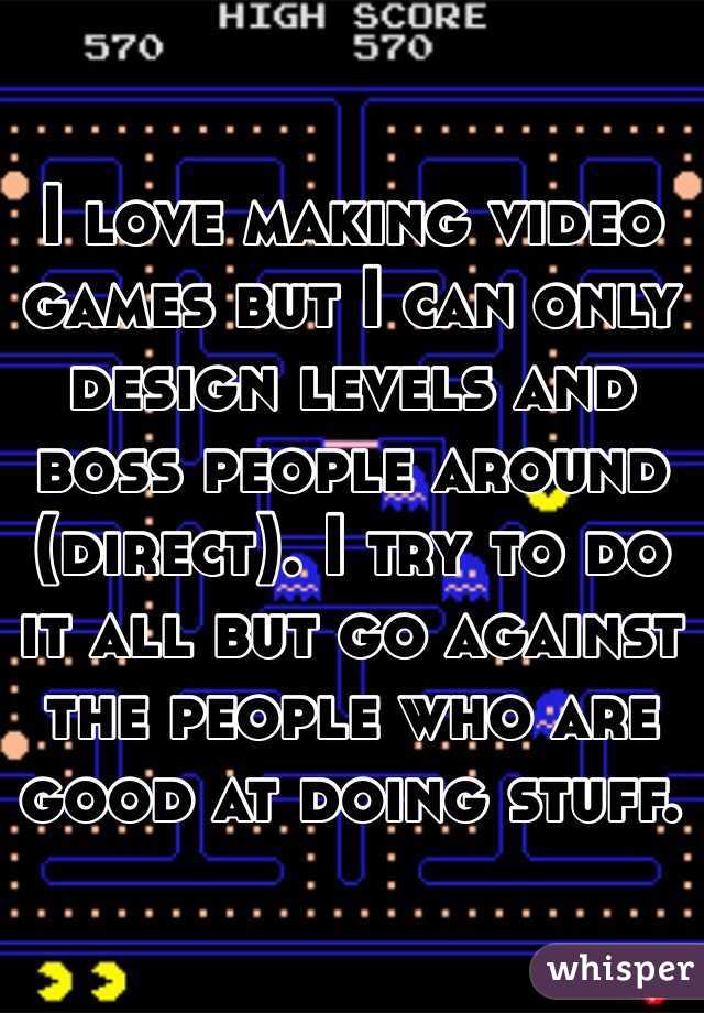 I love making video games but I can only design levels and boss people around (direct). I try to do it all but go against the people who are good at doing stuff.
