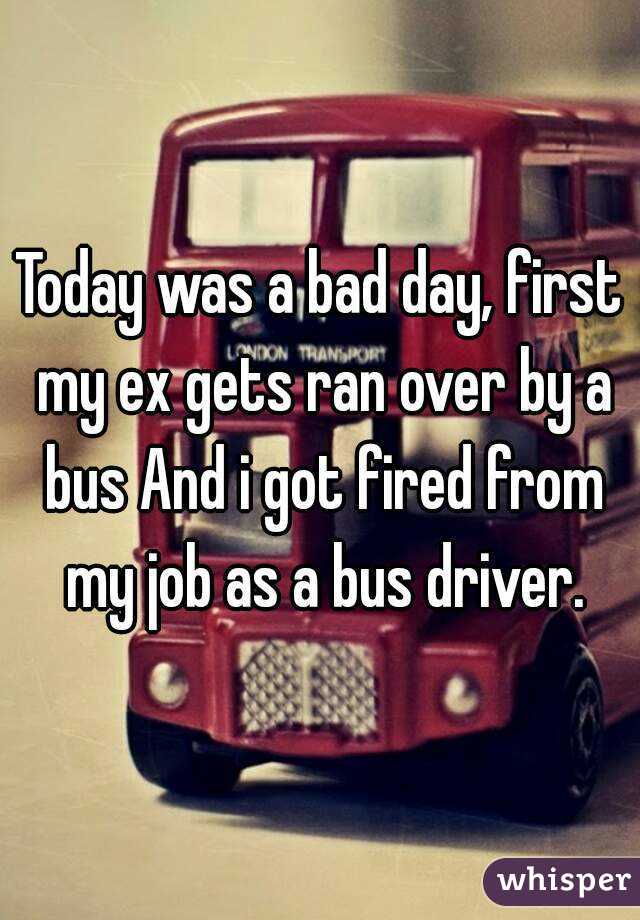 Today was a bad day, first my ex gets ran over by a bus And i got fired from my job as a bus driver.
