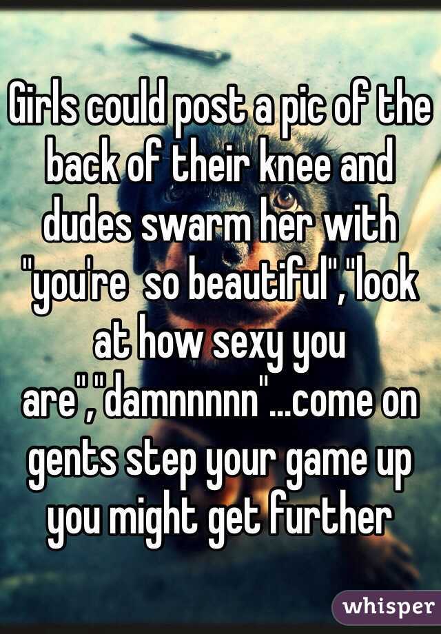 Girls could post a pic of the back of their knee and dudes swarm her with "you're  so beautiful","look at how sexy you are","damnnnnn"...come on gents step your game up you might get further 