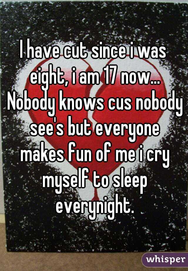I have cut since i was eight, i am 17 now... Nobody knows cus nobody see's but everyone makes fun of me i cry myself to sleep everynight.