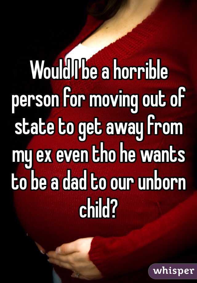 Would I be a horrible person for moving out of state to get away from my ex even tho he wants to be a dad to our unborn child? 