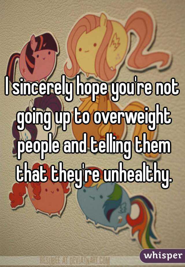I sincerely hope you're not going up to overweight people and telling them that they're unhealthy.