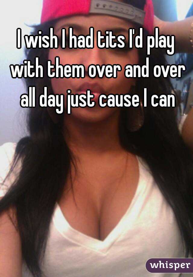 I wish I had tits I'd play with them over and over all day just cause I can