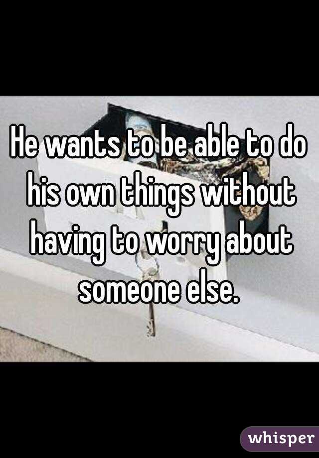 He wants to be able to do his own things without having to worry about someone else. 