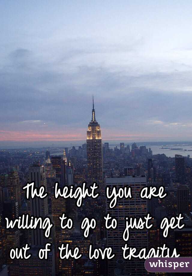 The height you are willing to go to just get out of the love tragity 