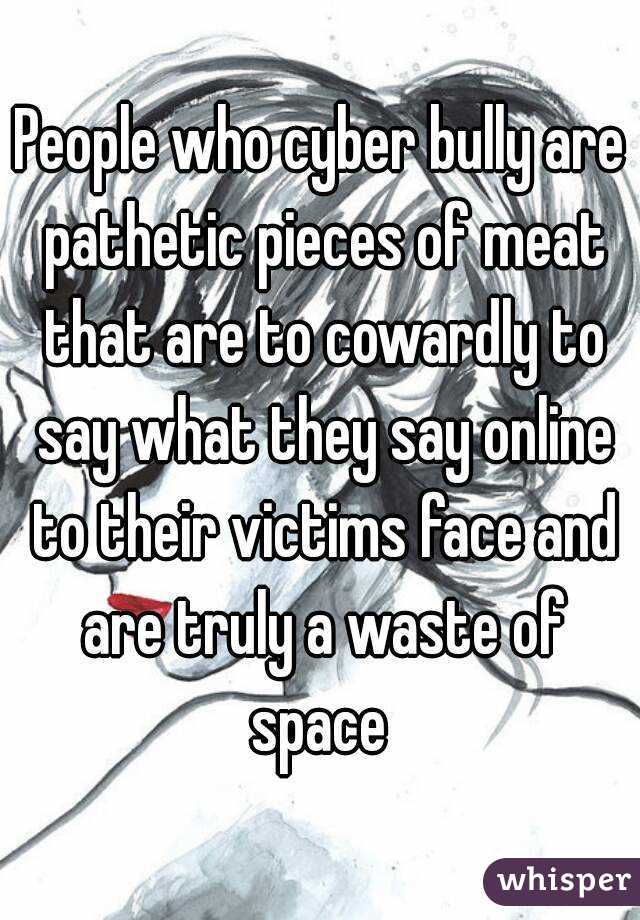 People who cyber bully are pathetic pieces of meat that are to cowardly to say what they say online to their victims face and are truly a waste of space 