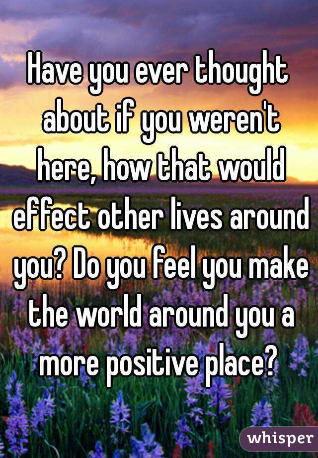 Have you ever thought about if you weren't here, how that would effect other lives around you? Do you feel you make the world around you a more positive place? 