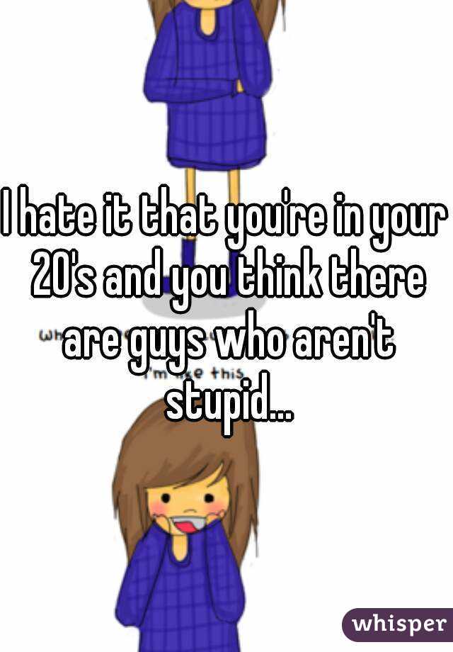 I hate it that you're in your 20's and you think there are guys who aren't stupid...