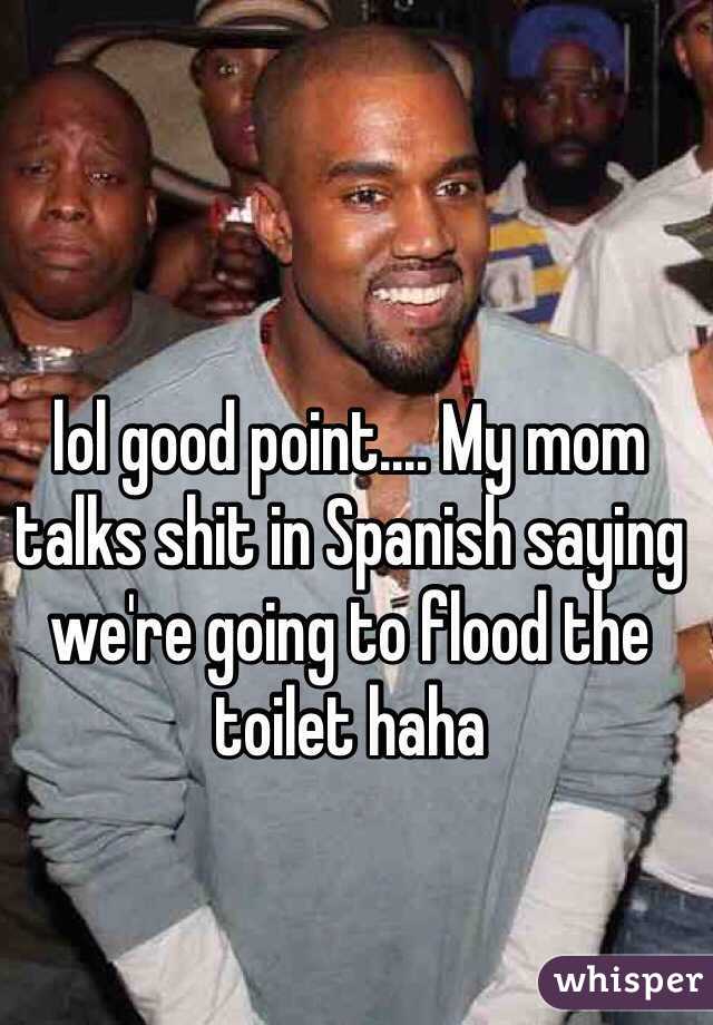 lol good point.... My mom talks shit in Spanish saying we're going to flood the toilet haha