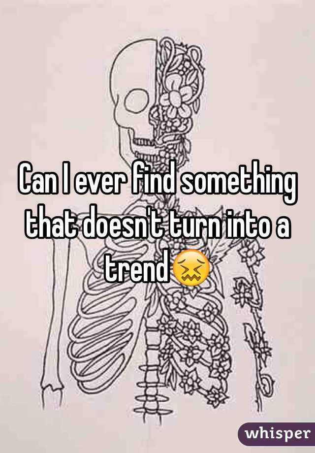 Can I ever find something that doesn't turn into a trend😖