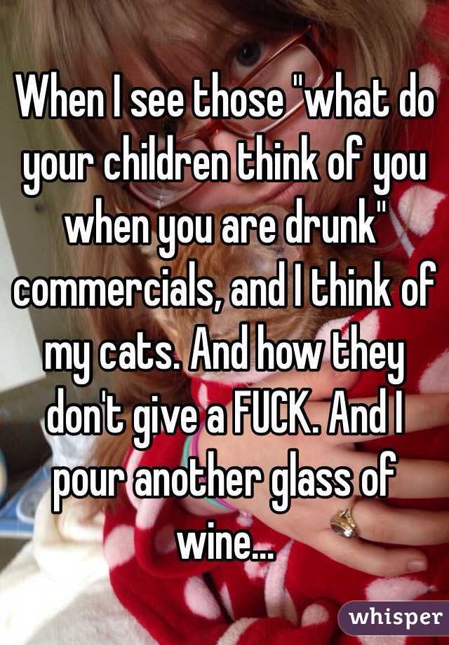 When I see those "what do your children think of you when you are drunk" commercials, and I think of my cats. And how they don't give a FUCK. And I pour another glass of wine...
