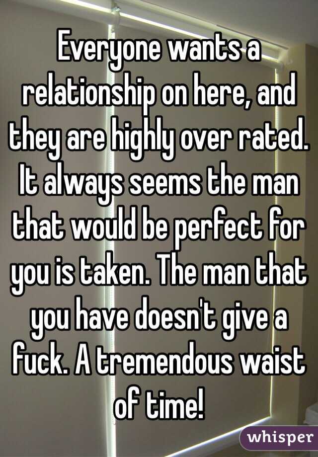 Everyone wants a relationship on here, and they are highly over rated. It always seems the man that would be perfect for you is taken. The man that you have doesn't give a fuck. A tremendous waist of time!