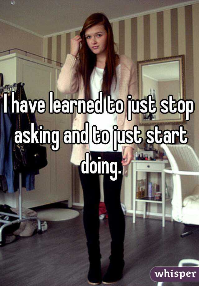 I have learned to just stop asking and to just start doing.