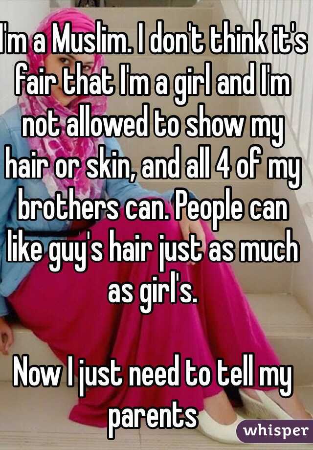 I'm a Muslim. I don't think it's fair that I'm a girl and I'm not allowed to show my hair or skin, and all 4 of my brothers can. People can like guy's hair just as much as girl's. 

Now I just need to tell my parents