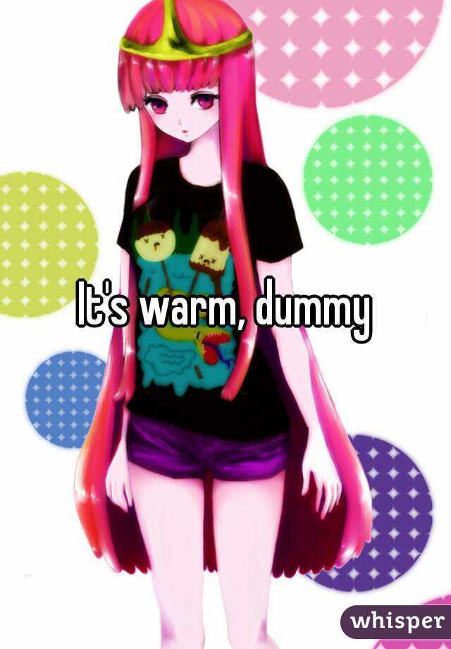 It's warm, dummy