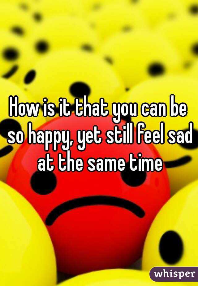 How is it that you can be so happy, yet still feel sad at the same time