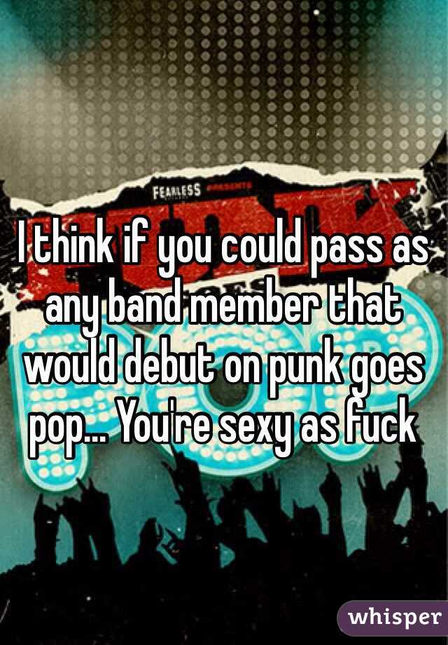 I think if you could pass as any band member that would debut on punk goes pop... You're sexy as fuck