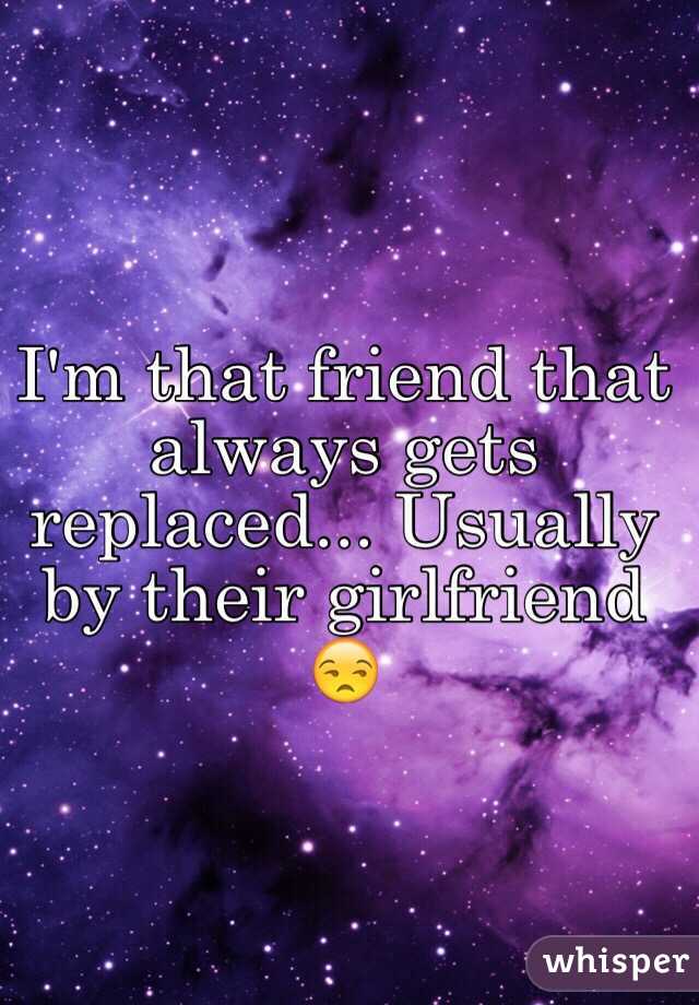 I'm that friend that always gets replaced... Usually by their girlfriend 😒