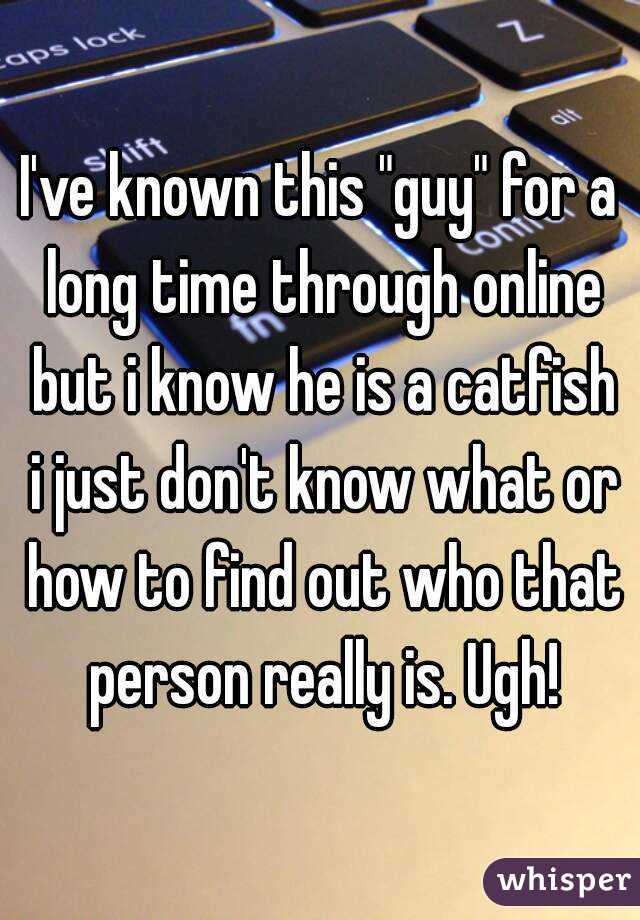 I've known this "guy" for a long time through online but i know he is a catfish i just don't know what or how to find out who that person really is. Ugh!