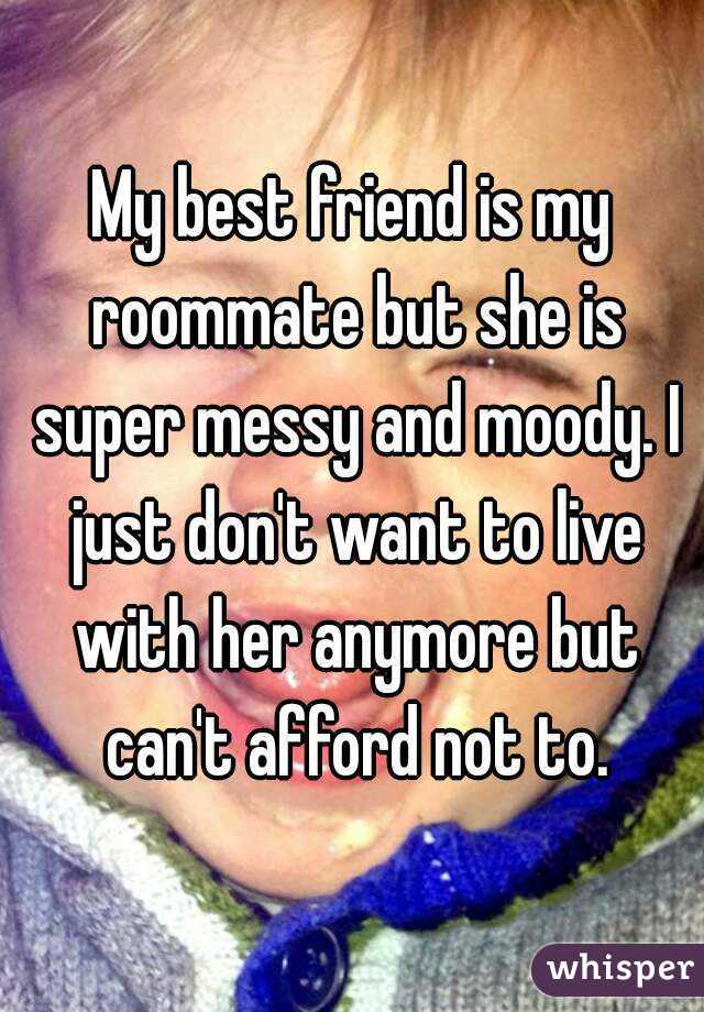 My best friend is my roommate but she is super messy and moody. I just don't want to live with her anymore but can't afford not to.