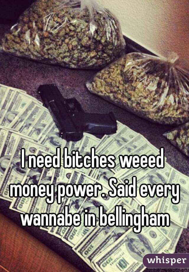 I need bitches weeed money power. Said every wannabe in bellingham