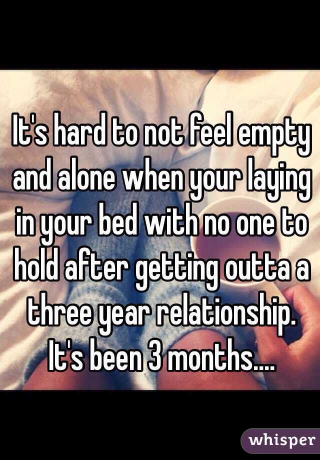 It's hard to not feel empty and alone when your laying in your bed with no one to hold after getting outta a three year relationship. It's been 3 months....