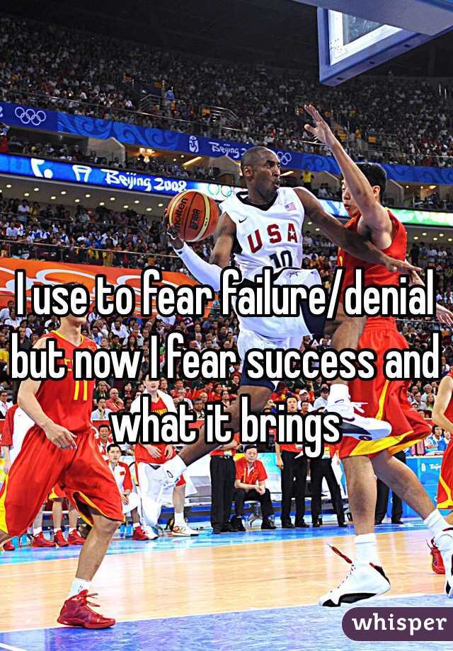 I use to fear failure/denial but now I fear success and what it brings