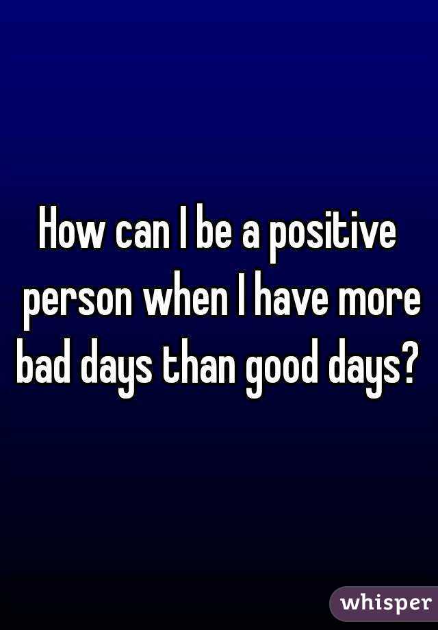 How can I be a positive person when I have more bad days than good days? 