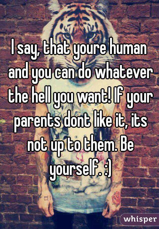 I say, that youre human and you can do whatever the hell you want! If your parents dont like it, its not up to them. Be yourself. :)