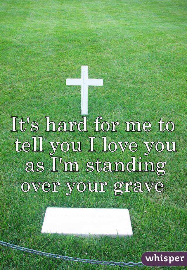 It's hard for me to tell you I love you as I'm standing over your grave 