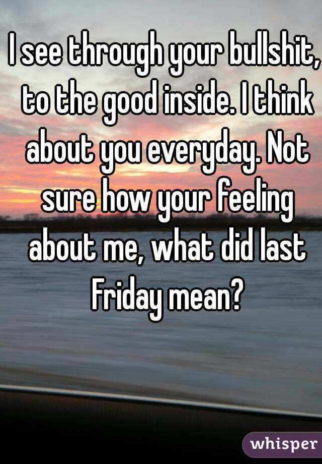 I see through your bullshit, to the good inside. I think about you everyday. Not sure how your feeling about me, what did last Friday mean?