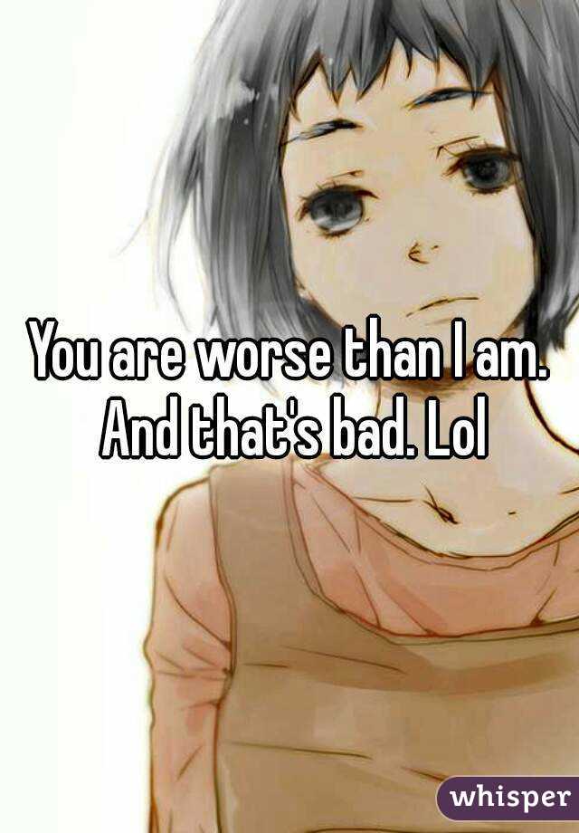 You are worse than I am. And that's bad. Lol