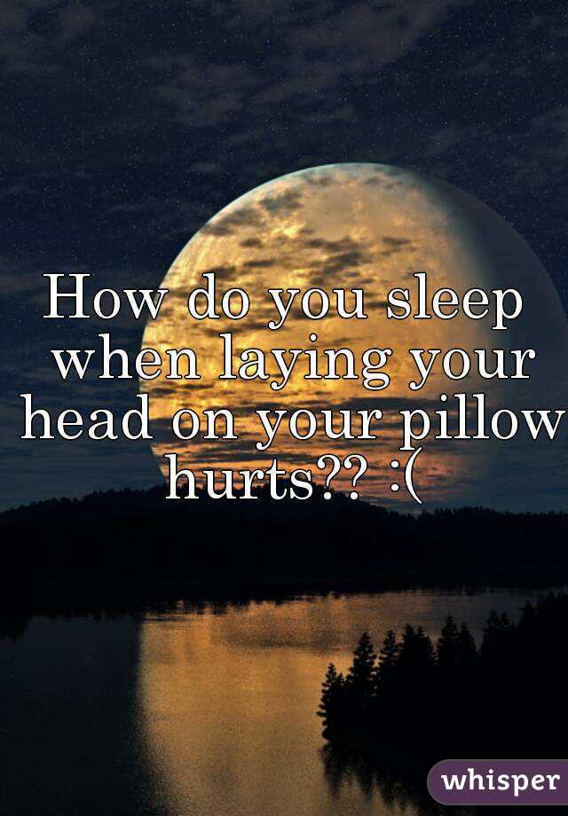 How do you sleep when laying your head on your pillow hurts?? :(