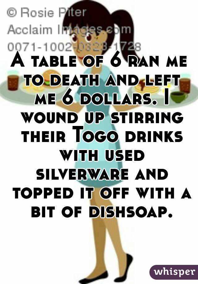 A table of 6 ran me to death and left me 6 dollars. I wound up stirring their Togo drinks with used silverware and topped it off with a bit of dishsoap.