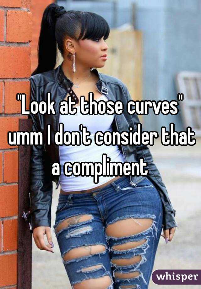"Look at those curves" umm I don't consider that a compliment 