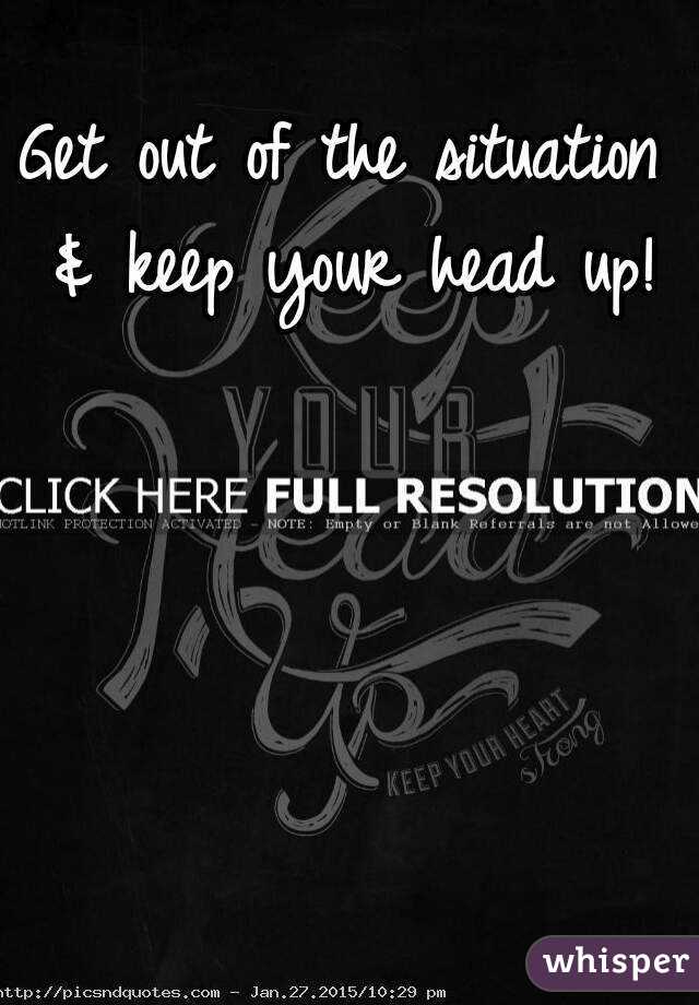 Get out of the situation & keep your head up!