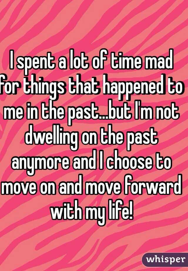 I spent a lot of time mad for things that happened to me in the past...but I'm not dwelling on the past anymore and I choose to move on and move forward with my life!