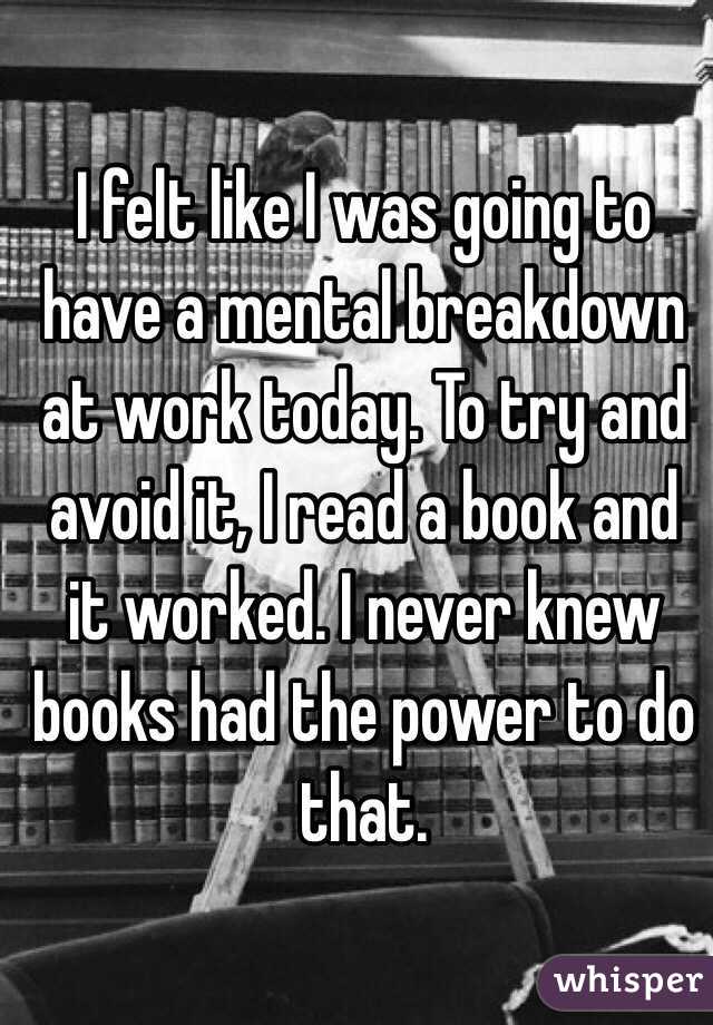 I felt like I was going to have a mental breakdown at work today. To try and avoid it, I read a book and it worked. I never knew books had the power to do that. 