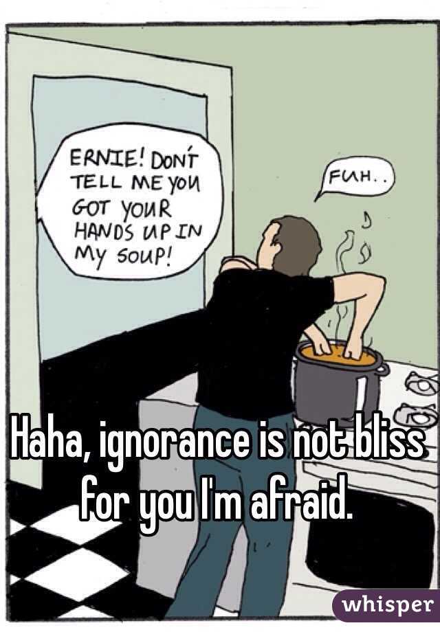 Haha, ignorance is not bliss for you I'm afraid. 