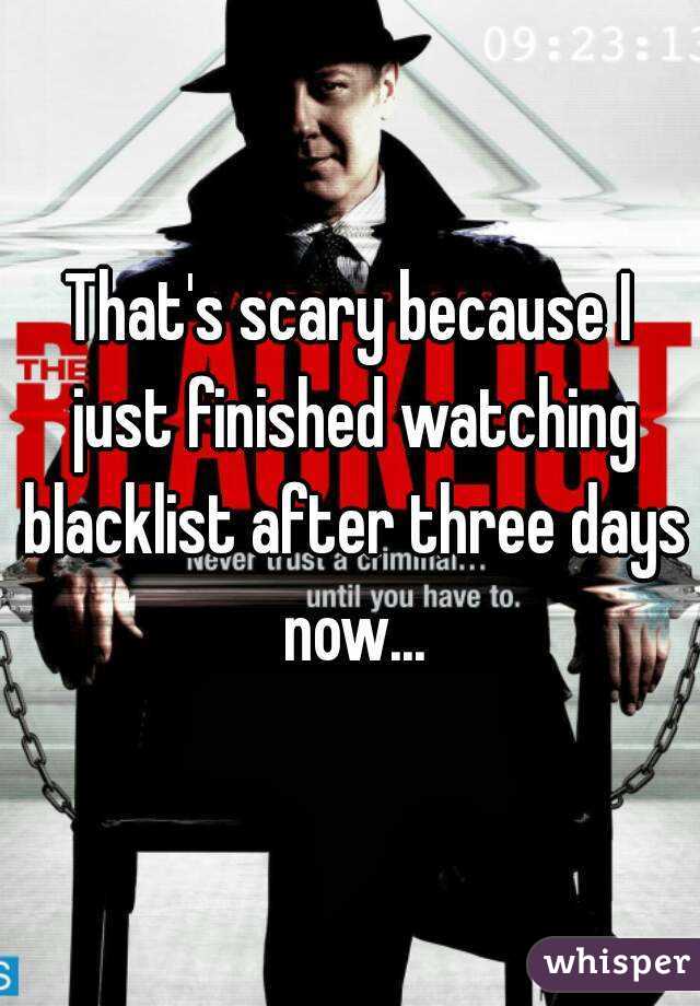 That's scary because I just finished watching blacklist after three days now...