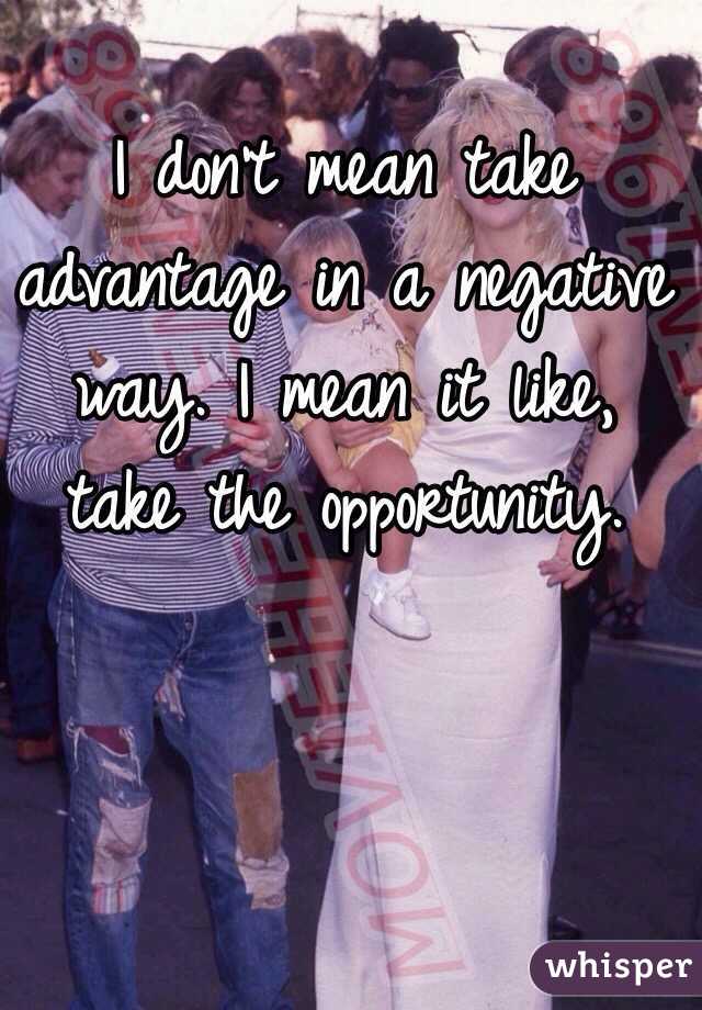 I don't mean take advantage in a negative way. I mean it like, take the opportunity. 