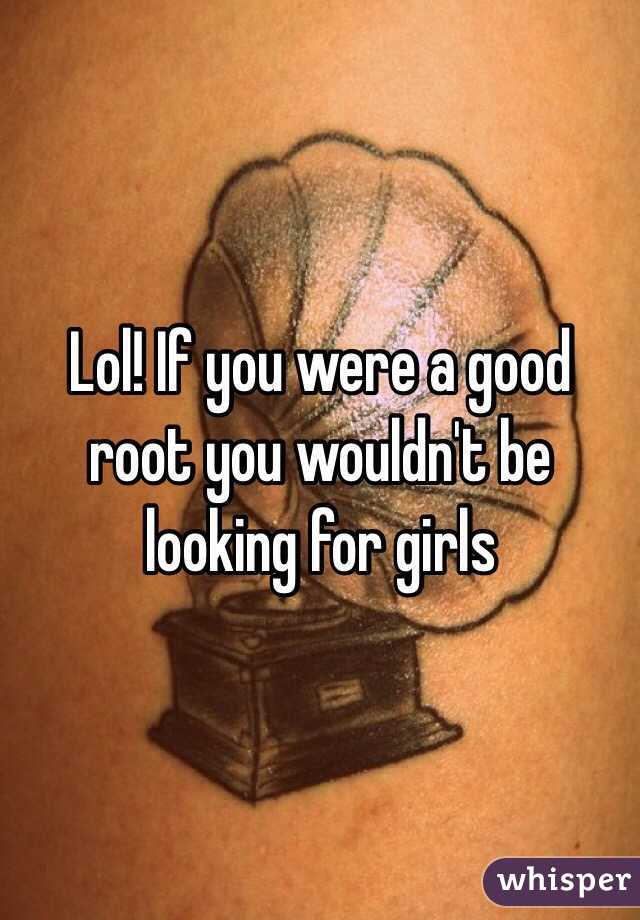 Lol! If you were a good root you wouldn't be looking for girls